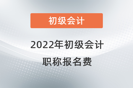 2022年初級會計職稱報名費 2022年初級會計職稱報名費