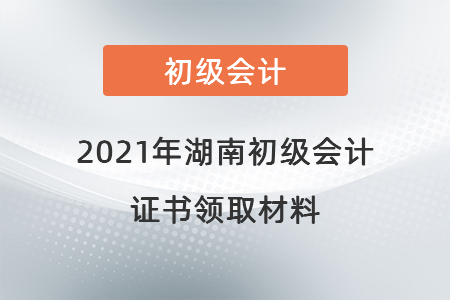 2021年湖南初級(jí)會(huì)計(jì)證書領(lǐng)取材料