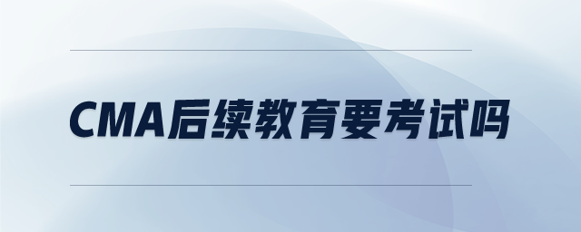 CMA后續(xù)教育要考試嗎 CMA后續(xù)教育要考試嗎
