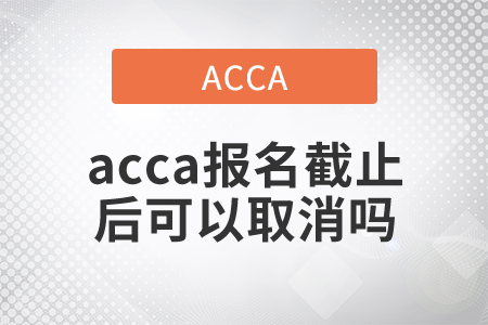 2021年acca報名截止后可以取消嗎？