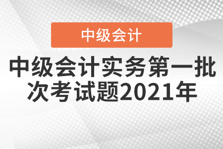 中級(jí)會(huì)計(jì)實(shí)務(wù)第一批次考試題2021年
