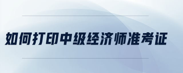 如何打印中級經(jīng)濟師準(zhǔn)考證