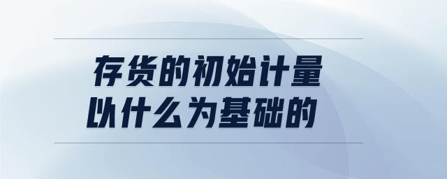 存貨的初始計(jì)量以什么為基礎(chǔ)的 存貨的初始計(jì)量以什么為基礎(chǔ)的