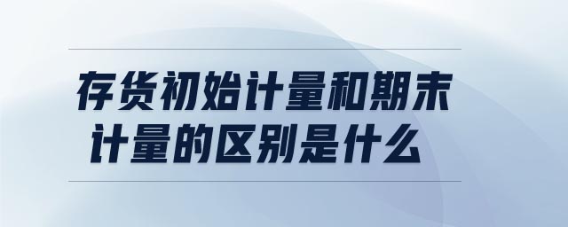 存貨初始計量和期末計量的區(qū)別是什么 存貨初始計量和期末計量的區(qū)別是什么