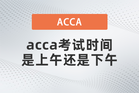 2021年12月acca考試時間是上午還是下午