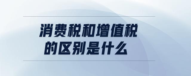 消費(fèi)稅和增值稅的區(qū)別是什么 消費(fèi)稅和增值稅的區(qū)別是什么