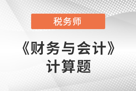 2021年稅務(wù)師財(cái)務(wù)與會(huì)計(jì)計(jì)算題 2021年稅務(wù)師財(cái)務(wù)與會(huì)計(jì)計(jì)算題