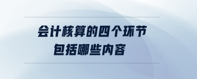 會計核算的四個環(huán)節(jié)包括哪些內容 會計核算的四個環(huán)節(jié)包括哪些內容