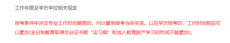 報考條件中涉及專業(yè)工作時間期限的，均計算到報考當(dāng)年年底。以后學(xué)歷報考的，工作時間前后可以累加(全日制教育取得畢業(yè)證書前“實習(xí)期”和成人教育脫產(chǎn)學(xué)習(xí)的時間不能累加)。