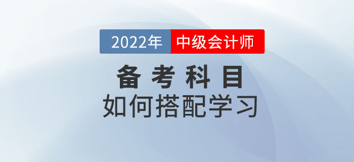2022年中級會計(jì)考試備考中，如何選擇科目搭配學(xué)習(xí)？