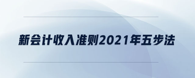 新會(huì)計(jì)收入準(zhǔn)則2021年五步法 新會(huì)計(jì)收入準(zhǔn)則2021年五步法