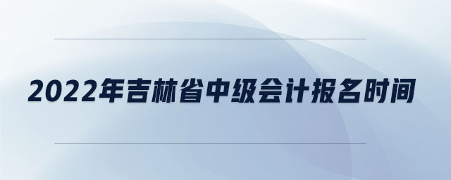 2022年吉林省中級(jí)會(huì)計(jì)報(bào)名時(shí)間