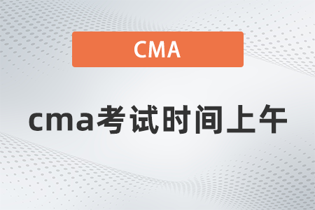 2022年cma考試時間上午什么時候 2022年cma考試時間上午什么時候