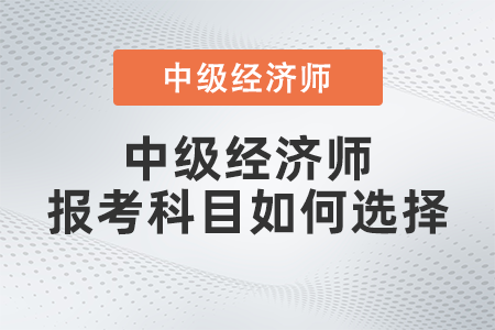 2022年中級經(jīng)濟(jì)師報考科目如何選擇 2022年中級經(jīng)濟(jì)師報考科目如何選擇