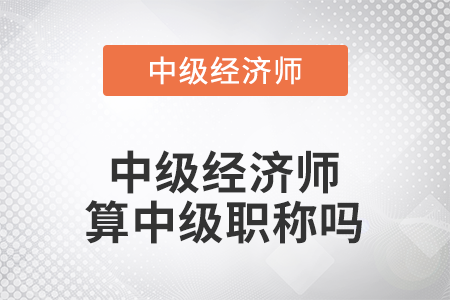 中級(jí)經(jīng)濟(jì)師算中級(jí)職稱嗎 中級(jí)經(jīng)濟(jì)師算中級(jí)職稱嗎