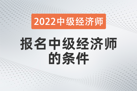 2022年報名中級經(jīng)濟(jì)師的條件有哪些 2022年報名中級經(jīng)濟(jì)師的條件有哪些