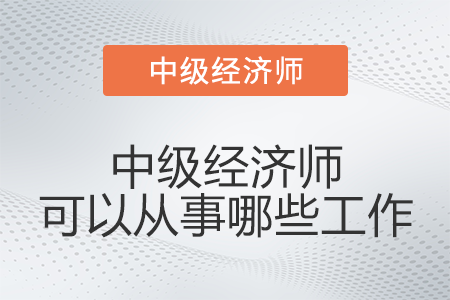中級(jí)經(jīng)濟(jì)師可以從事哪些工作 中級(jí)經(jīng)濟(jì)師可以從事哪些工作