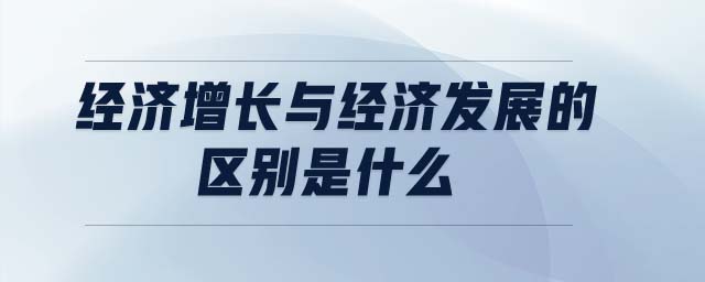 經(jīng)濟(jì)增長(zhǎng)與經(jīng)濟(jì)發(fā)展的區(qū)別是什么