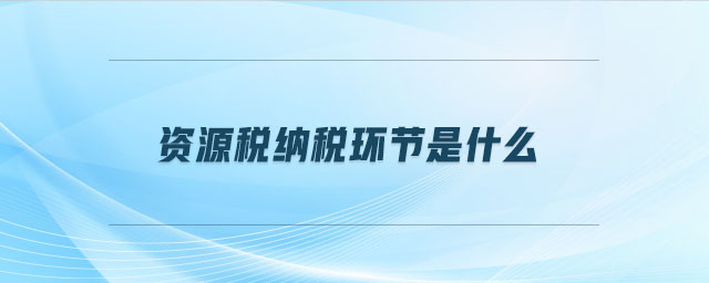 資源稅納稅環(huán)節(jié)是什么 資源稅納稅環(huán)節(jié)是什么