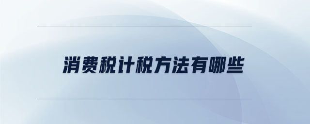 消費(fèi)稅計(jì)稅方法有哪些 消費(fèi)稅計(jì)稅方法有哪些