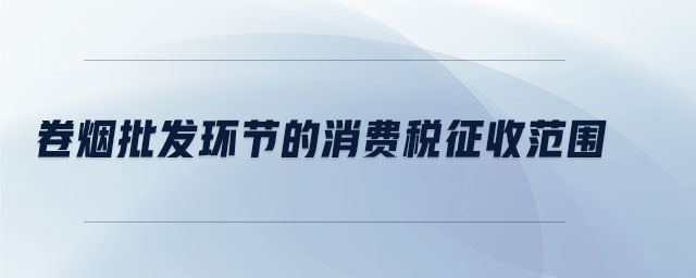 卷煙批發(fā)環(huán)節(jié)的消費(fèi)稅征收范圍 卷煙批發(fā)環(huán)節(jié)的消費(fèi)稅征收范圍