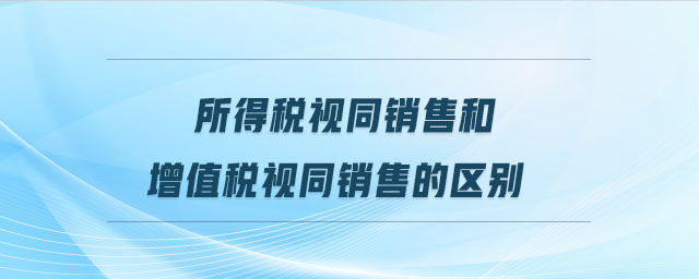 所得稅視同銷售和增值稅視同銷售的區(qū)別 所得稅視同銷售和增值稅視同銷售的區(qū)別
