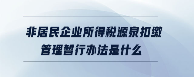 非居民企業(yè)所得稅源泉扣繳管理暫行辦法是什么 非居民企業(yè)所得稅源泉扣繳管理暫行辦法是什么