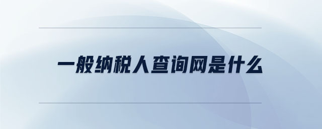 一般納稅人查詢網(wǎng)是什么 一般納稅人查詢網(wǎng)是什么