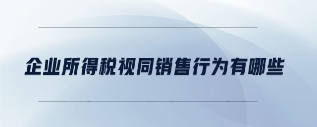 企業(yè)所得稅視同銷售行為有哪些 企業(yè)所得稅視同銷售行為有哪些