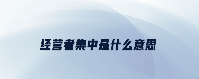 經(jīng)營者集中是什么意思 經(jīng)營者集中是什么意思