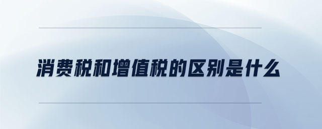 消費稅和增值稅的區(qū)別是什么 消費稅和增值稅的區(qū)別是什么