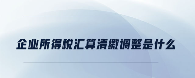企業(yè)所得稅匯算清繳調(diào)整是什么 企業(yè)所得稅匯算清繳調(diào)整是什么