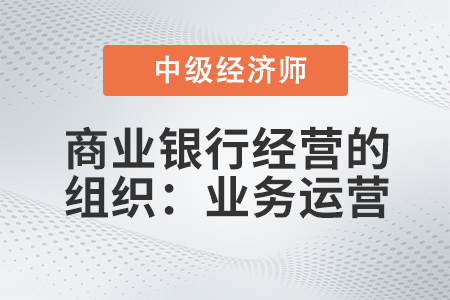 商業(yè)銀行經(jīng)營的組織：業(yè)務(wù)運(yùn)營_2022中級經(jīng)濟(jì)師金融備考知識點(diǎn)
