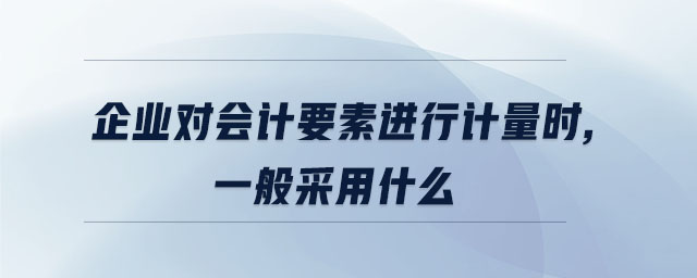 企業(yè)對會計要素進行計量時,一般采用什么