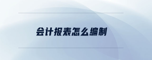 會計報表怎么編制 會計報表怎么編制