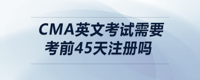 cma英文考試需要考前45天注冊嗎