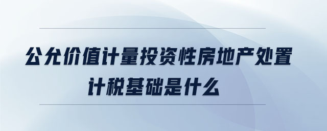 公允價(jià)值計(jì)量投資性房地產(chǎn)處置計(jì)稅基礎(chǔ)是什么