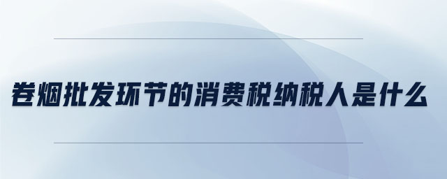 卷煙批發(fā)環(huán)節(jié)的消費(fèi)稅納稅人是什么 卷煙批發(fā)環(huán)節(jié)的消費(fèi)稅納稅人是什么