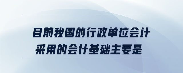 目前我國的行政單位會計采用的會計基礎(chǔ)主要是 目前我國的行政單位會計采用的會計基礎(chǔ)主要是