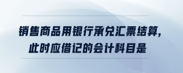 銷售商品用銀行承兌匯票結算,此時應借記的會計科目是 銷售商品用銀行承兌匯票結算,此時應借記的會計科目是