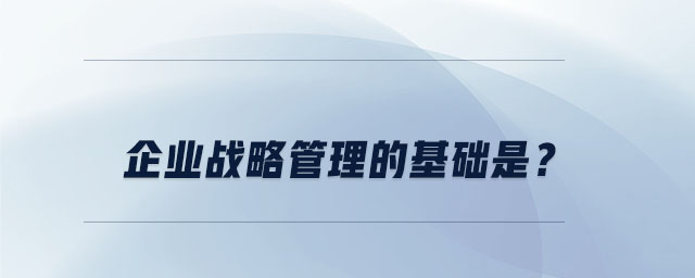 企業(yè)戰(zhàn)略管理的基礎(chǔ)是