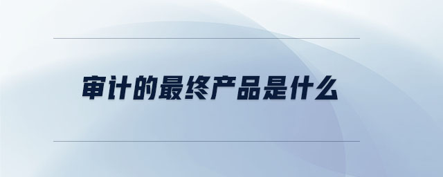 審計的最終產(chǎn)品是什么 審計的最終產(chǎn)品是什么