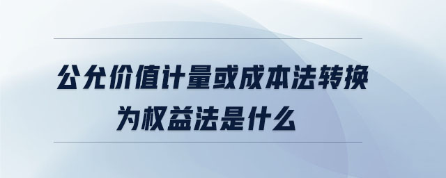 公允價值計量或成本法轉(zhuǎn)換為權益法是什么