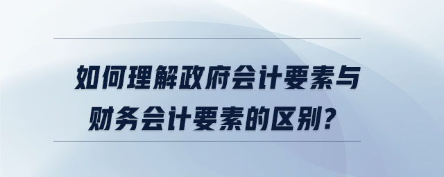如何理解政府會計要素與財務(wù)會計要素的區(qū)別 如何理解政府會計要素與財務(wù)會計要素的區(qū)別