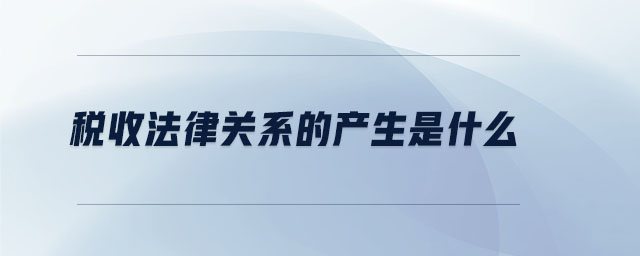 稅收法律關(guān)系的產(chǎn)生是什么 稅收法律關(guān)系的產(chǎn)生是什么