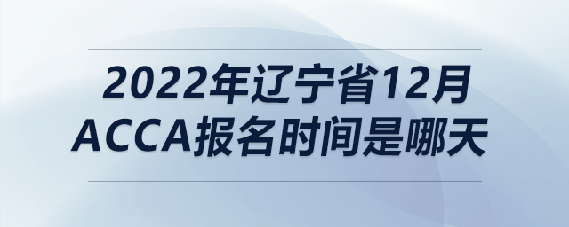 2022年遼寧省12月acca報(bào)名時(shí)間是哪天 2022年遼寧省12月acca報(bào)名時(shí)間是哪天