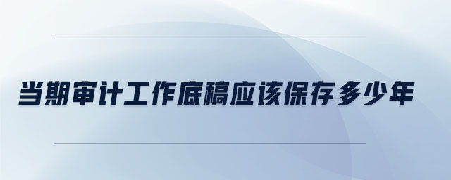 當期審計工作底稿應該保存多少年 當期審計工作底稿應該保存多少年