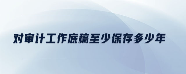 對審計工作底稿至少保存多少年 對審計工作底稿至少保存多少年