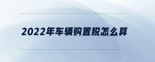 2022年車(chē)輛購(gòu)置稅怎么算 2022年車(chē)輛購(gòu)置稅怎么算