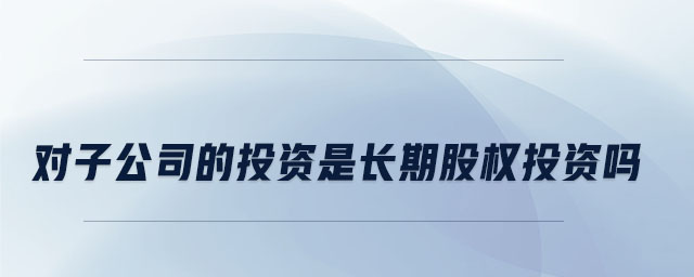 對(duì)子公司的投資是長期股權(quán)投資嗎